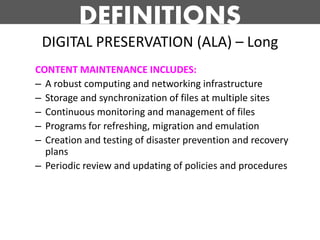 DEFINITIONS
 DIGITAL PRESERVATION (ALA) – Long
CONTENT MAINTENANCE INCLUDES:
– A robust computing and networking infrastructure
– Storage and synchronization of files at multiple sites
– Continuous monitoring and management of files
– Programs for refreshing, migration and emulation
– Creation and testing of disaster prevention and recovery
  plans
– Periodic review and updating of policies and procedures
 