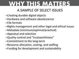 WHY THIS MATTERS
        A SAMPLE OF SELECT ISSUES
–Creating durable digital objects
–Hardware and software obsolescence
–File formats
–Rights management and other legal and ethical issues
–Metadata (minimum/optimal/practical)
–Appraisal and selection
–Quality control and “trustworthiness”
–Commitment to the long-term
–Resource allocation, costing, and staffing
–Funding for development and sustainability
 