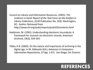 Council on Library and Information Resources. (2001). The
   evidence in hand: Report of the Task Force on the Artifact in
   Library Collections. (CLIR Publication No. 103). Washington,
   DC: Author. Retrieved from
   http://www.clir.org/pubs/reports/pub103/contents.html
Hedstrom, M. (1991). Understanding electronic incunabula: A
   framework for research on electronic records. American
   Archivist, 54(3), 334-354.

Tibbo, H.R. (2003). On the nature and importance of archiving in the
    digital age. In M. Zelkowitz (Ed.), Advances in Computers:
    Information Repositories, 57 (pp. 1-67). San Diego, CA: Elsevier.




                                                 REFERENCES
 