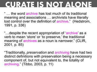 CURATE IS NOT ALONE
“ … the word archive has lost much of its traditional
meaning and associations … archivists have literally
lost control over the definition of archive.” (Hedstrom,
1991, p. 336)

“…despite the recent appropriation of „archive‟ as a
verb to mean „store‟ or „to preserve,‟ the traditional
meaning of archives as a noun is narrower.” (CLIR,
2001, p. 85)

“Traditionally, preservation and archiving have had two
distinct definitions with preservation being a necessary
component of, but not equivalent to, the totality of
archiving.” (Tibbo, 2003, p. 11)
 