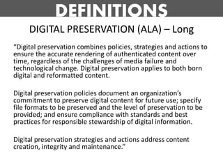 DEFINITIONS
     DIGITAL PRESERVATION (ALA) – Long
“Digital preservation combines policies, strategies and actions to
ensure the accurate rendering of authenticated content over
time, regardless of the challenges of media failure and
technological change. Digital preservation applies to both born
digital and reformatted content.

Digital preservation policies document an organization’s
commitment to preserve digital content for future use; specify
file formats to be preserved and the level of preservation to be
provided; and ensure compliance with standards and best
practices for responsible stewardship of digital information.

Digital preservation strategies and actions address content
creation, integrity and maintenance.”
 