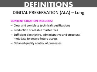DEFINITIONS
 DIGITAL PRESERVATION (ALA) – Long
CONTENT CREATION INCLUDES:
– Clear and complete technical specifications
– Production of reliable master files
– Sufficient descriptive, administrative and structural
  metadata to ensure future access
– Detailed quality control of processes
 