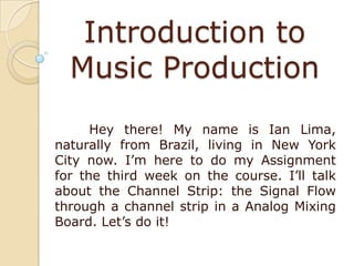 Introduction to
Music Production
Hey there! My name is Ian Lima,
naturally from Brazil, living in New York
City now. I’m here to do my Assignment
for the third week on the course. I’ll talk
about the Channel Strip: the Signal Flow
through a channel strip in a Analog Mixing
Board. Let’s do it!

 