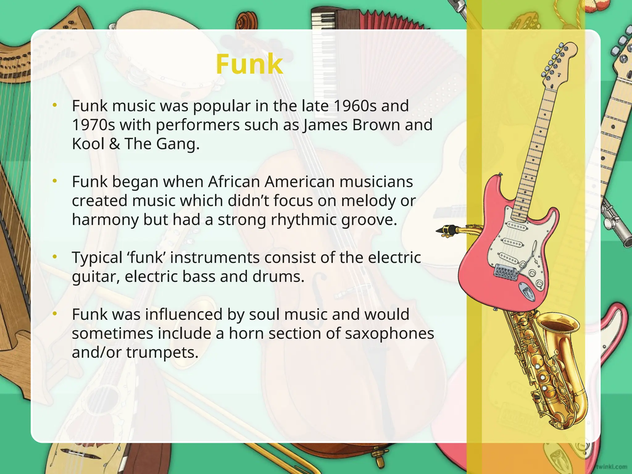 • Funk music was popular in the late 1960s and
1970s with performers such as James Brown and
Kool & The Gang.
• Funk began when African American musicians
created music which didn’t focus on melody or
harmony but had a strong rhythmic groove.
• Typical ‘funk’ instruments consist of the electric
guitar, electric bass and drums.
• Funk was influenced by soul music and would
sometimes include a horn section of saxophones
and/or trumpets.
Funk
 