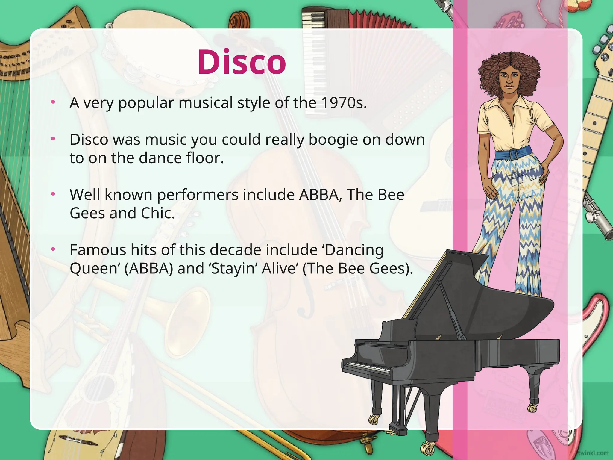 • A very popular musical style of the 1970s.
• Disco was music you could really boogie on down
to on the dance floor.
• Well known performers include ABBA, The Bee
Gees and Chic.
• Famous hits of this decade include ‘Dancing
Queen’ (ABBA) and ‘Stayin’ Alive’ (The Bee Gees).
Disco
 