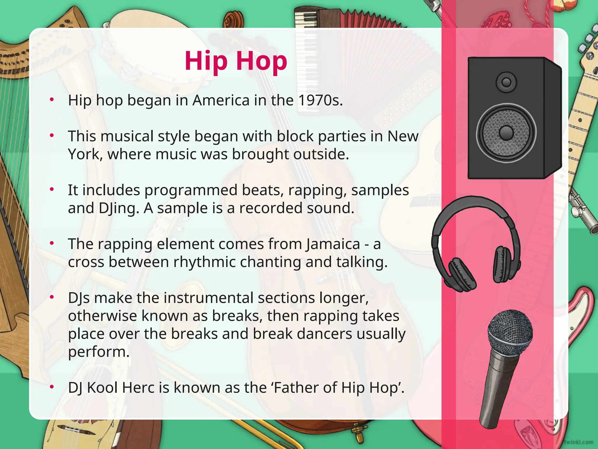 • Hip hop began in America in the 1970s.
• This musical style began with block parties in New
York, where music was brought outside.
• It includes programmed beats, rapping, samples
and DJing. A sample is a recorded sound.
• The rapping element comes from Jamaica - a
cross between rhythmic chanting and talking.
• DJs make the instrumental sections longer,
otherwise known as breaks, then rapping takes
place over the breaks and break dancers usually
perform.
• DJ Kool Herc is known as the ‘Father of Hip Hop’.
Hip Hop
 