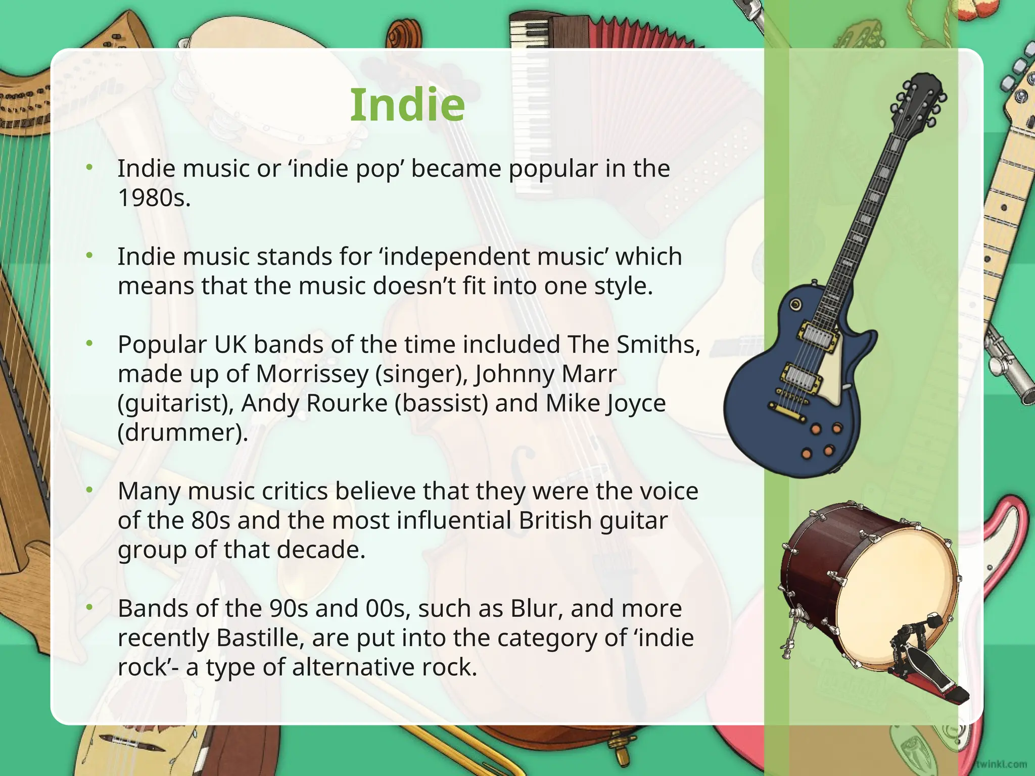 • Indie music or ‘indie pop’ became popular in the
1980s.
• Indie music stands for ‘independent music’ which
means that the music doesn’t fit into one style.
• Popular UK bands of the time included The Smiths,
made up of Morrissey (singer), Johnny Marr
(guitarist), Andy Rourke (bassist) and Mike Joyce
(drummer).
• Many music critics believe that they were the voice
of the 80s and the most influential British guitar
group of that decade.
• Bands of the 90s and 00s, such as Blur, and more
recently Bastille, are put into the category of ‘indie
rock’- a type of alternative rock.
Indie
 