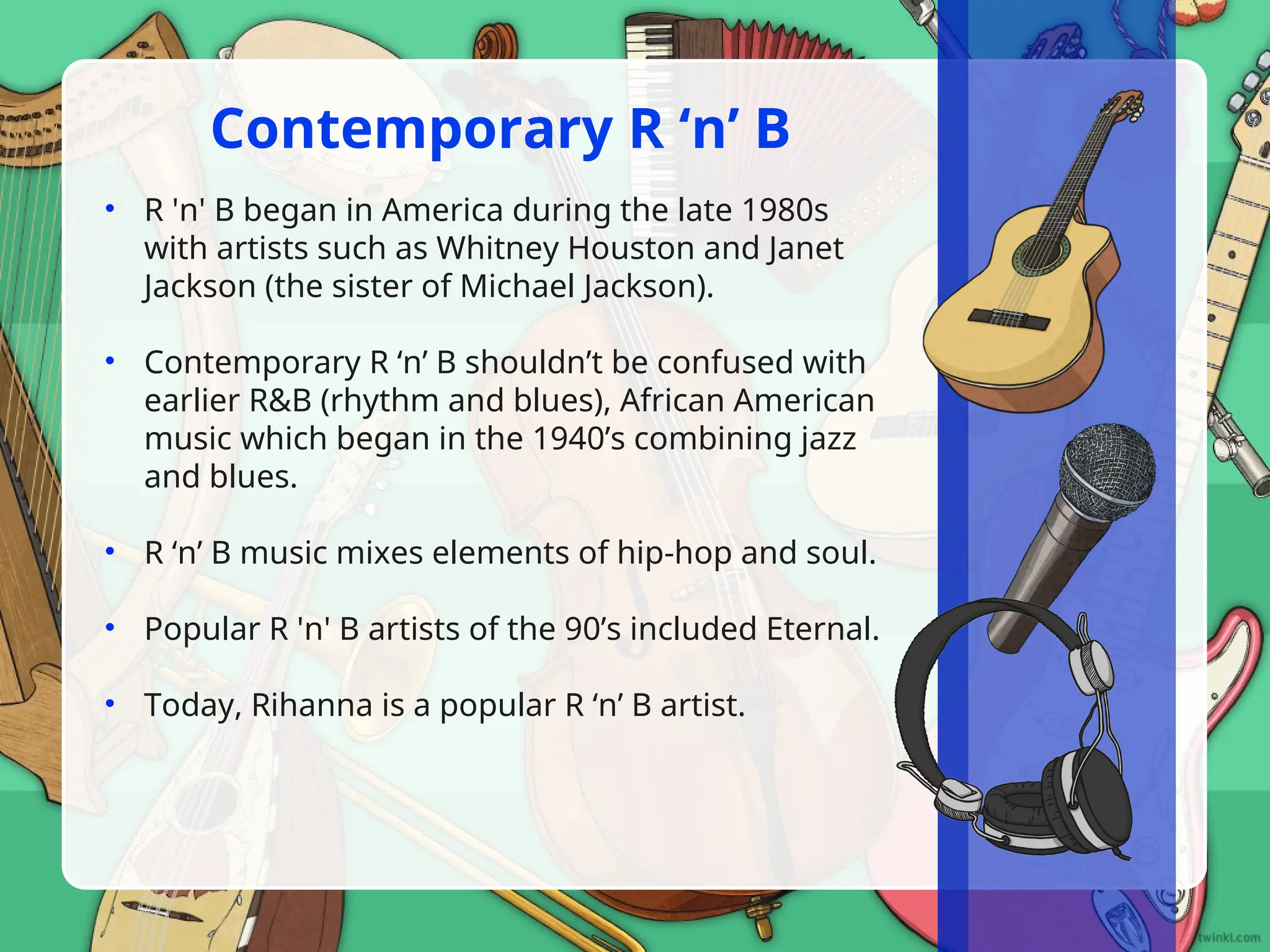 • R 'n' B began in America during the late 1980s
with artists such as Whitney Houston and Janet
Jackson (the sister of Michael Jackson).
• Contemporary R ‘n’ B shouldn’t be confused with
earlier R&B (rhythm and blues), African American
music which began in the 1940’s combining jazz
and blues.
• R ‘n’ B music mixes elements of hip-hop and soul.
• Popular R 'n' B artists of the 90’s included Eternal.
• Today, Rihanna is a popular R ‘n’ B artist.
Contemporary R ‘n’ B
 