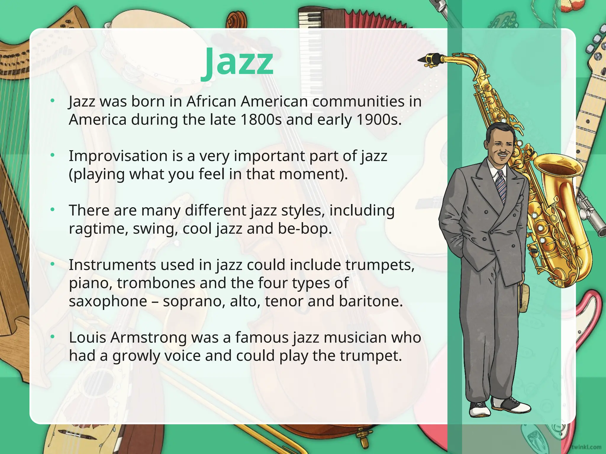 Jazz
• Jazz was born in African American communities in
America during the late 1800s and early 1900s.
• Improvisation is a very important part of jazz
(playing what you feel in that moment).
• There are many different jazz styles, including
ragtime, swing, cool jazz and be-bop.
• Instruments used in jazz could include trumpets,
piano, trombones and the four types of
saxophone – soprano, alto, tenor and baritone.
• Louis Armstrong was a famous jazz musician who
had a growly voice and could play the trumpet.
 
