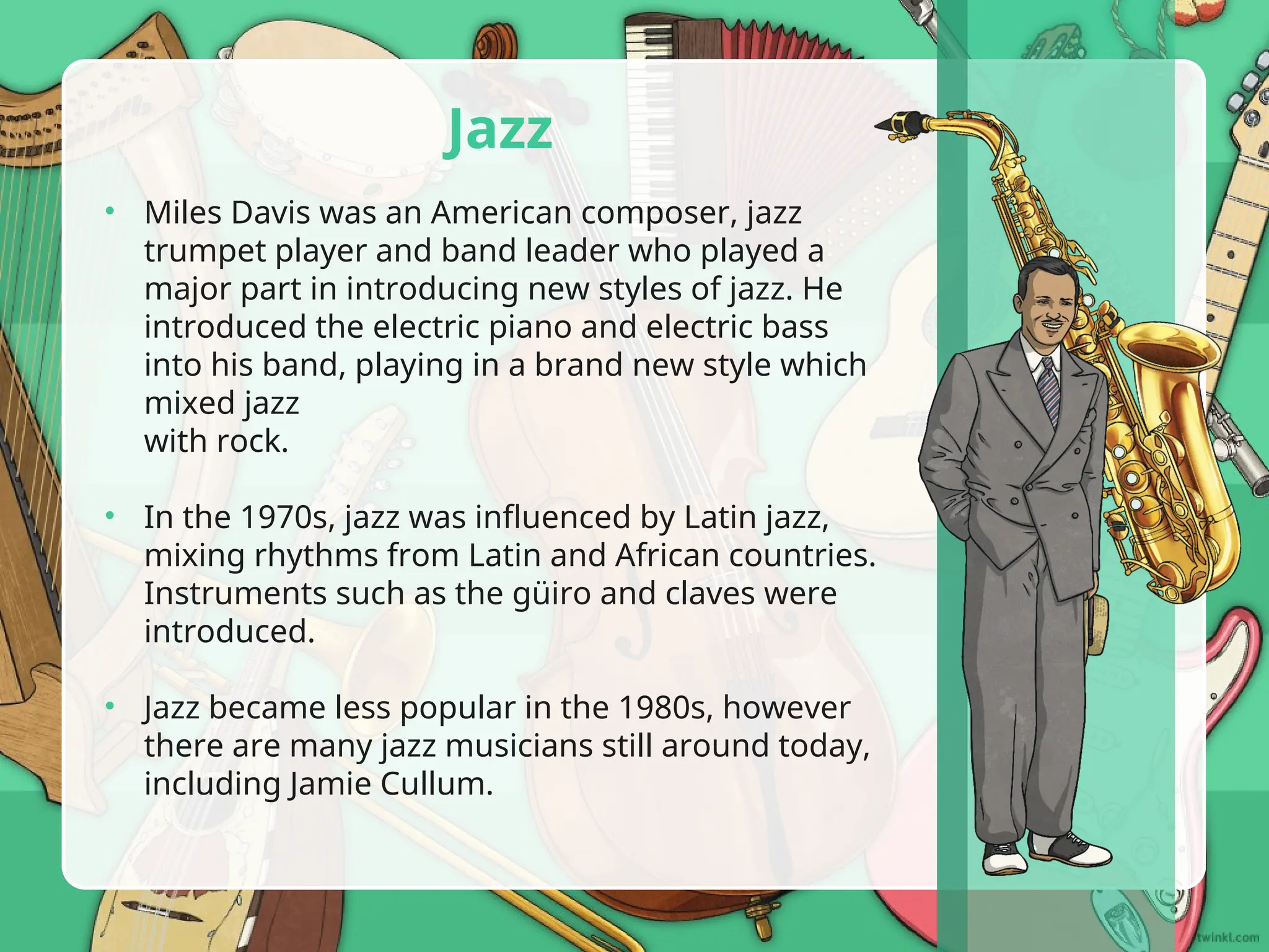 • Miles Davis was an American composer, jazz
trumpet player and band leader who played a
major part in introducing new styles of jazz. He
introduced the electric piano and electric bass
into his band, playing in a brand new style which
mixed jazz
with rock.
• In the 1970s, jazz was influenced by Latin jazz,
mixing rhythms from Latin and African countries.
Instruments such as the güiro and claves were
introduced.
• Jazz became less popular in the 1980s, however
there are many jazz musicians still around today,
including Jamie Cullum.
Jazz
 