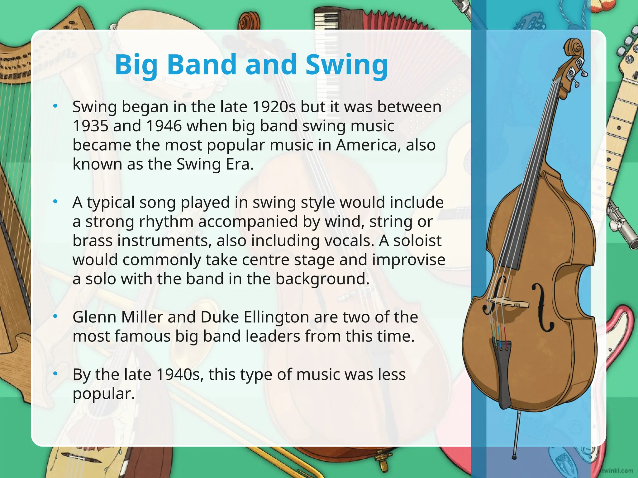 • Swing began in the late 1920s but it was between
1935 and 1946 when big band swing music
became the most popular music in America, also
known as the Swing Era.
• A typical song played in swing style would include
a strong rhythm accompanied by wind, string or
brass instruments, also including vocals. A soloist
would commonly take centre stage and improvise
a solo with the band in the background.
• Glenn Miller and Duke Ellington are two of the
most famous big band leaders from this time.
• By the late 1940s, this type of music was less
popular.
Big Band and Swing
 