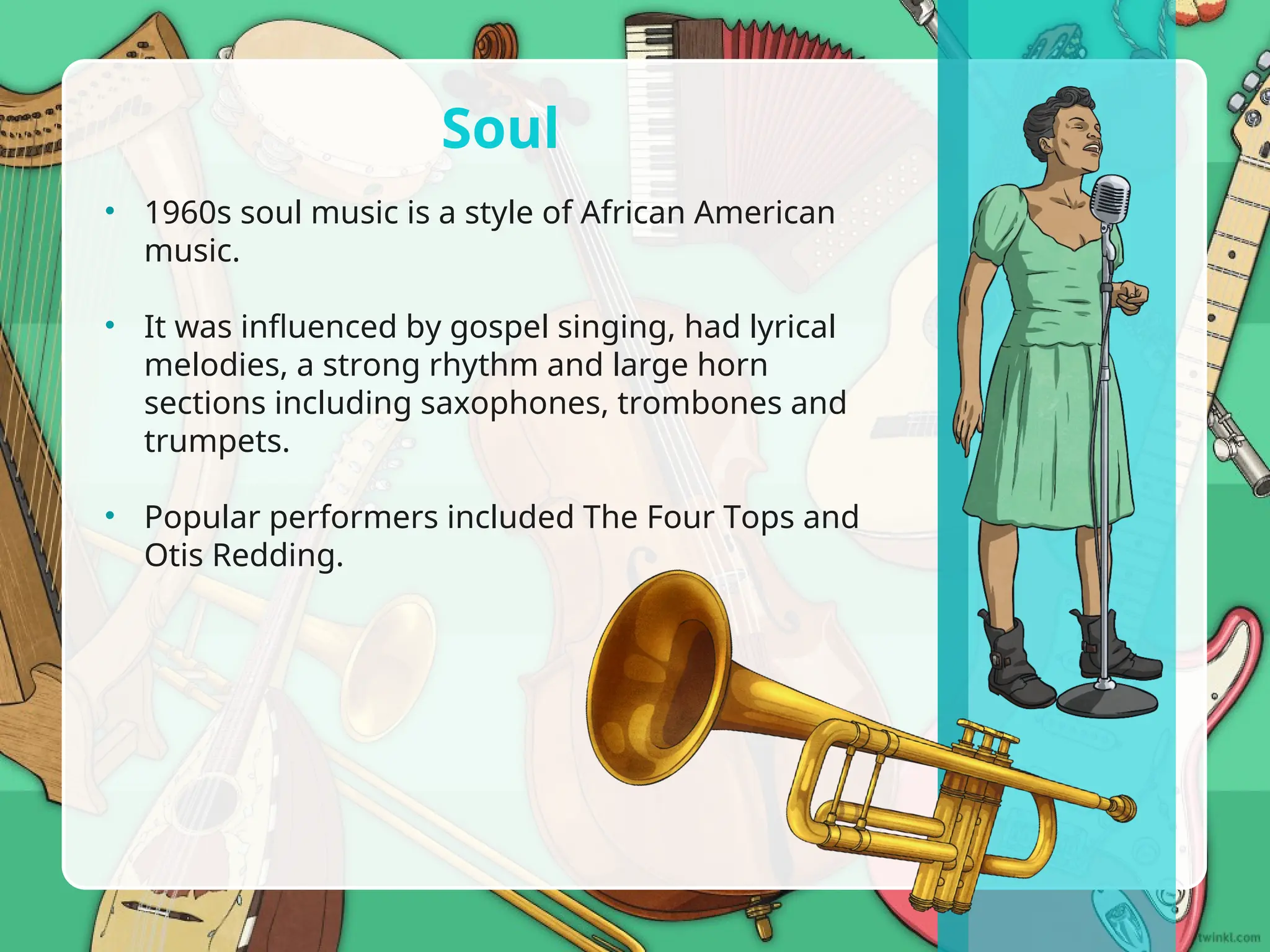 • 1960s soul music is a style of African American
music.
• It was influenced by gospel singing, had lyrical
melodies, a strong rhythm and large horn
sections including saxophones, trombones and
trumpets.
• Popular performers included The Four Tops and
Otis Redding.
Soul
 