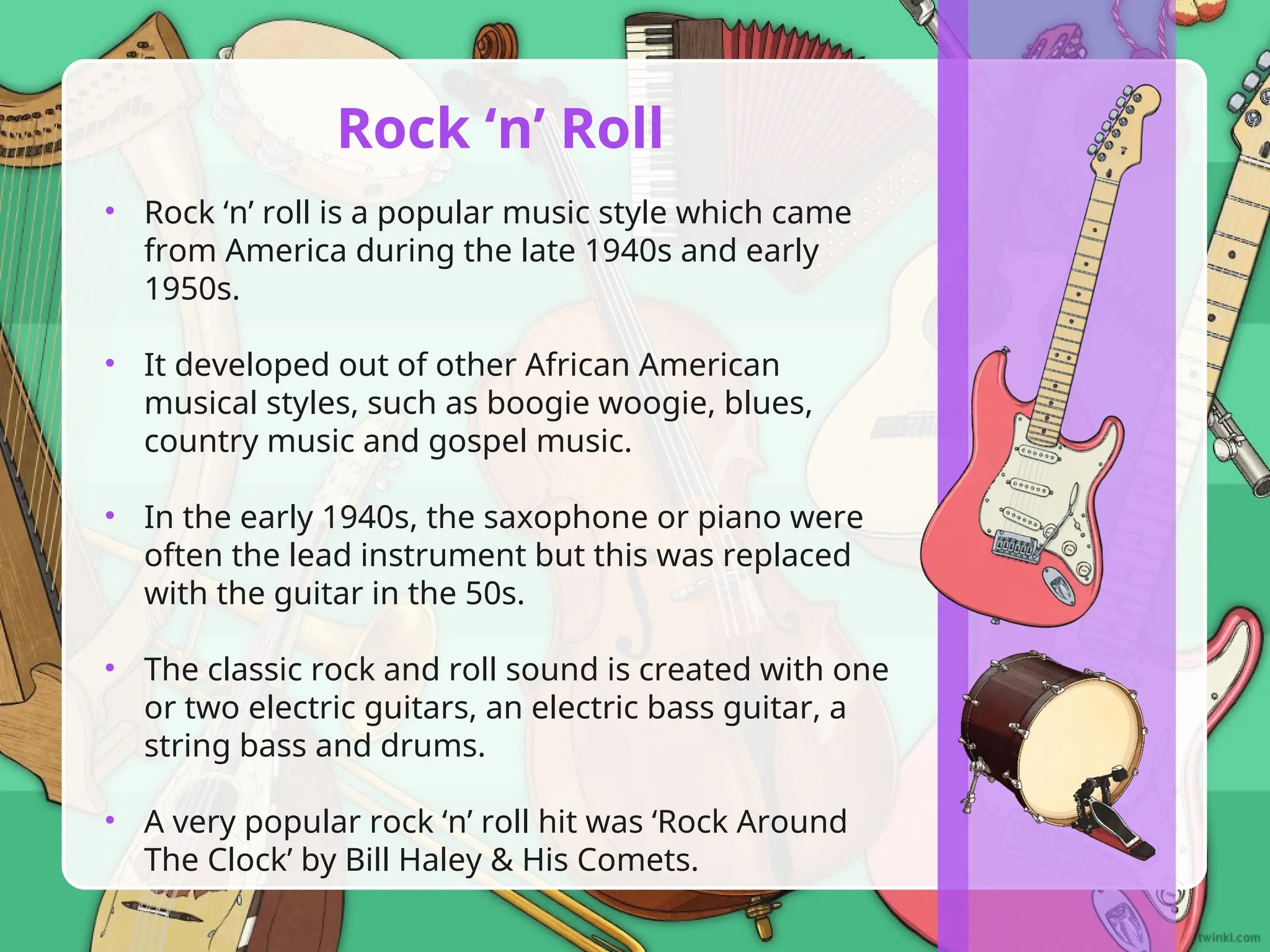 • Rock ‘n’ roll is a popular music style which came
from America during the late 1940s and early
1950s.
• It developed out of other African American
musical styles, such as boogie woogie, blues,
country music and gospel music.
• In the early 1940s, the saxophone or piano were
often the lead instrument but this was replaced
with the guitar in the 50s.
• The classic rock and roll sound is created with one
or two electric guitars, an electric bass guitar, a
string bass and drums.
• A very popular rock ‘n’ roll hit was ‘Rock Around
The Clock’ by Bill Haley & His Comets.
Rock ‘n’ Roll
 