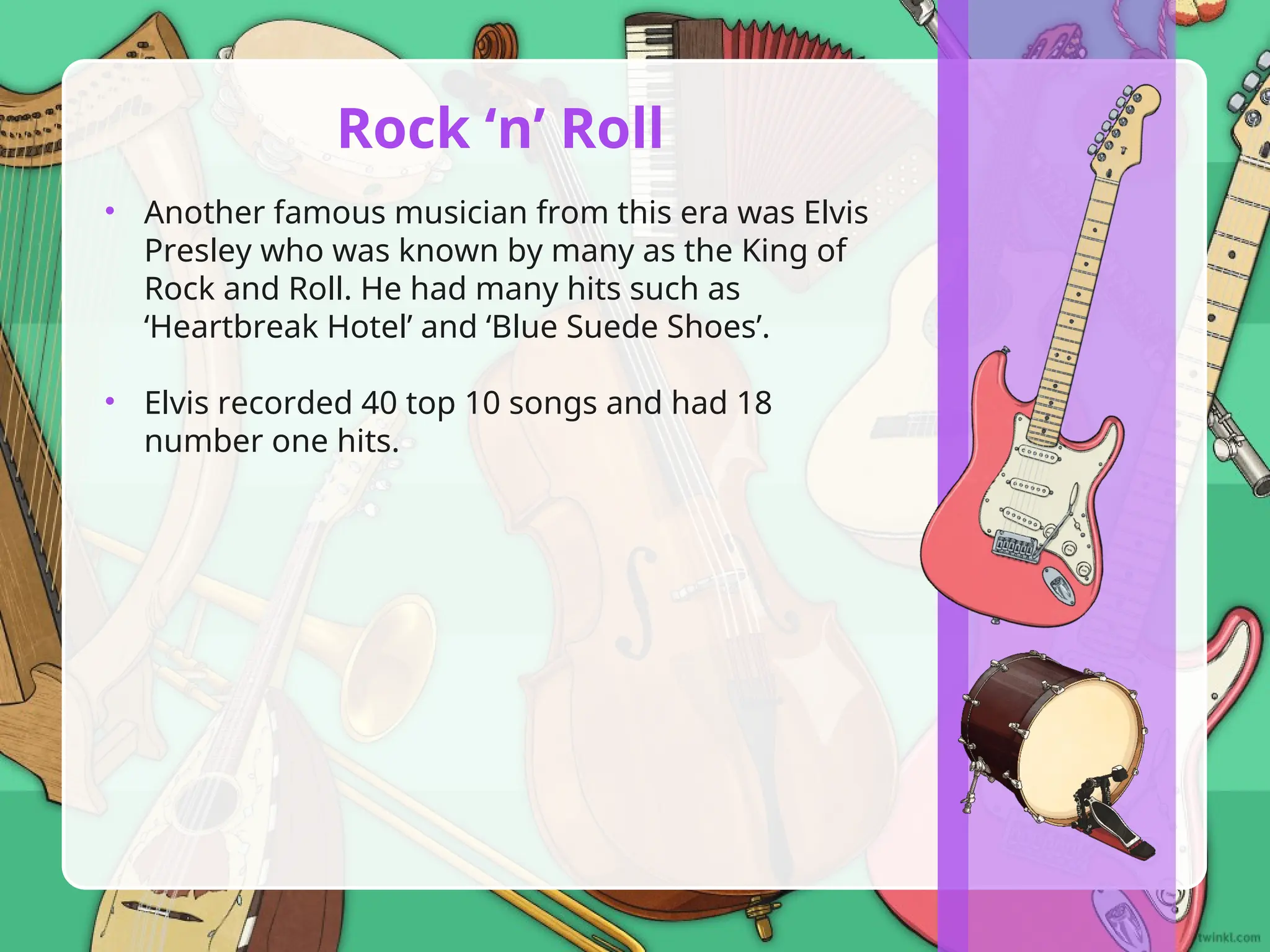• Another famous musician from this era was Elvis
Presley who was known by many as the King of
Rock and Roll. He had many hits such as
‘Heartbreak Hotel’ and ‘Blue Suede Shoes’.
• Elvis recorded 40 top 10 songs and had 18
number one hits.
Rock ‘n’ Roll
 