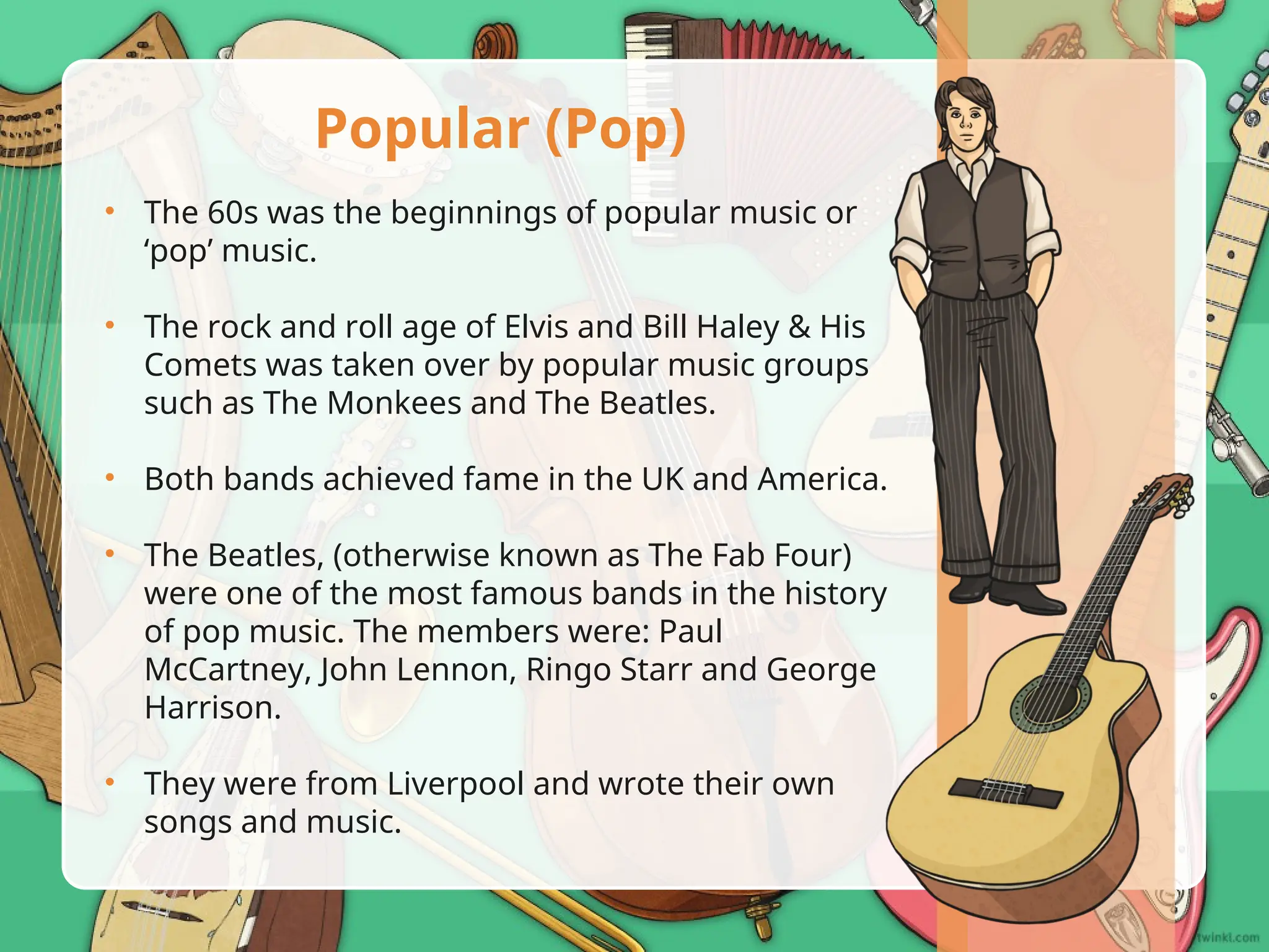 • The 60s was the beginnings of popular music or
‘pop’ music.
• The rock and roll age of Elvis and Bill Haley & His
Comets was taken over by popular music groups
such as The Monkees and The Beatles.
• Both bands achieved fame in the UK and America.
• The Beatles, (otherwise known as The Fab Four)
were one of the most famous bands in the history
of pop music. The members were: Paul
McCartney, John Lennon, Ringo Starr and George
Harrison.
• They were from Liverpool and wrote their own
songs and music.
Popular (Pop)
 