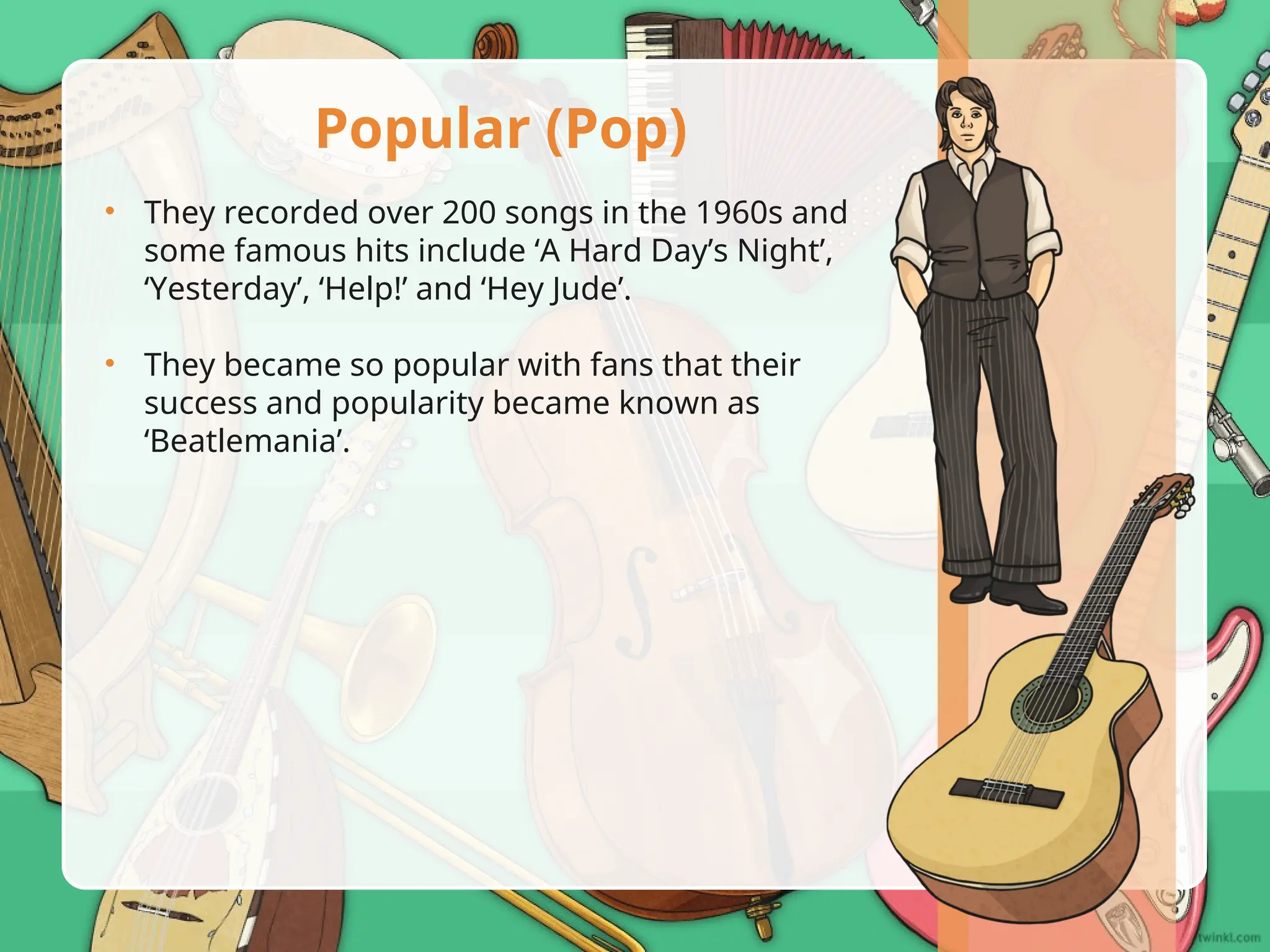 • They recorded over 200 songs in the 1960s and
some famous hits include ‘A Hard Day’s Night’,
‘Yesterday’, ‘Help!’ and ‘Hey Jude’.
• They became so popular with fans that their
success and popularity became known as
‘Beatlemania’.
Popular (Pop)
 