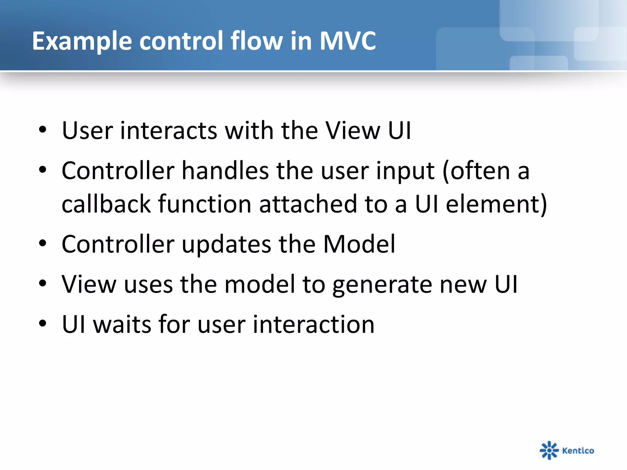 Example control flow in MVC
• User interacts with the View UI
• Controller handles the user input (often a
callback function attached to a UI element)
• Controller updates the Model
• View uses the model to generate new UI
• UI waits for user interaction

 