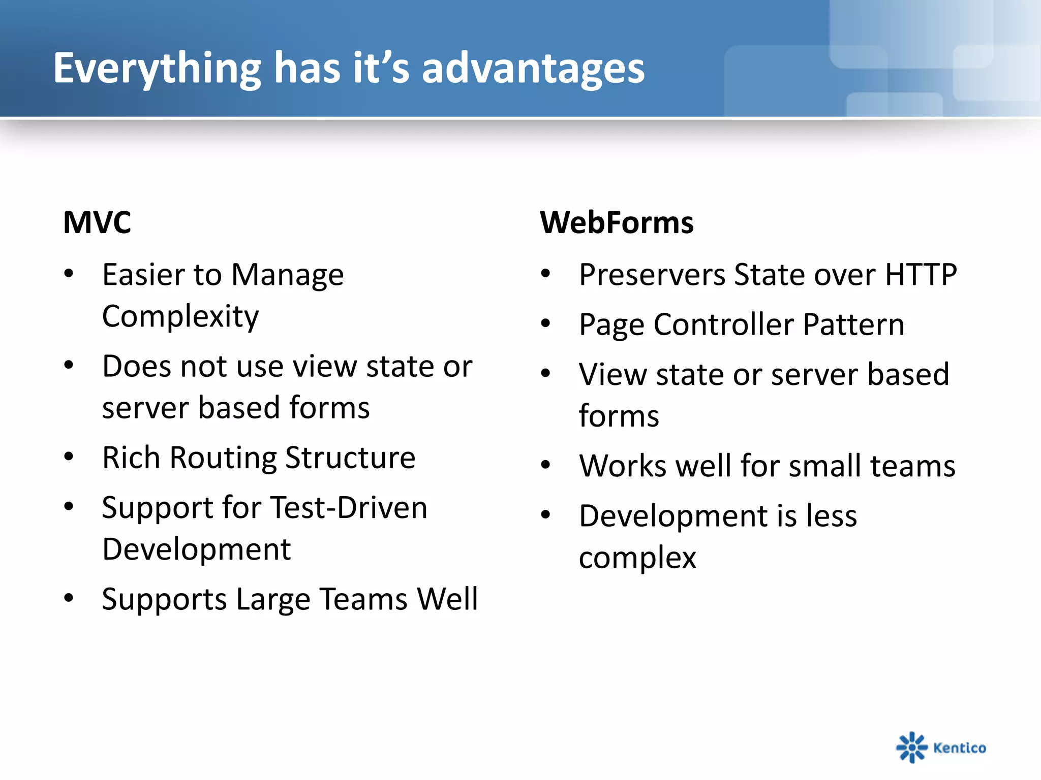 Everything has it’s advantages
MVC
• Easier to Manage
Complexity
• Does not use view state or
server based forms
• Rich Routing Structure
• Support for Test-Driven
Development
• Supports Large Teams Well

WebForms
• Preservers State over HTTP
• Page Controller Pattern
• View state or server based
forms
• Works well for small teams
• Development is less
complex

 
