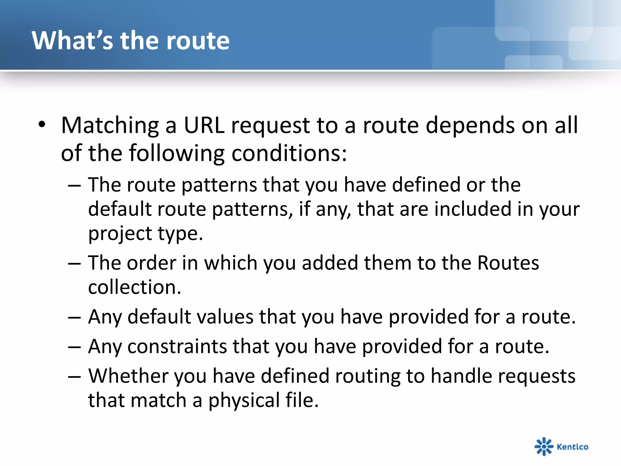 What’s the route
• Matching a URL request to a route depends on all
of the following conditions:
– The route patterns that you have defined or the
default route patterns, if any, that are included in your
project type.
– The order in which you added them to the Routes
collection.
– Any default values that you have provided for a route.
– Any constraints that you have provided for a route.
– Whether you have defined routing to handle requests
that match a physical file.

 
