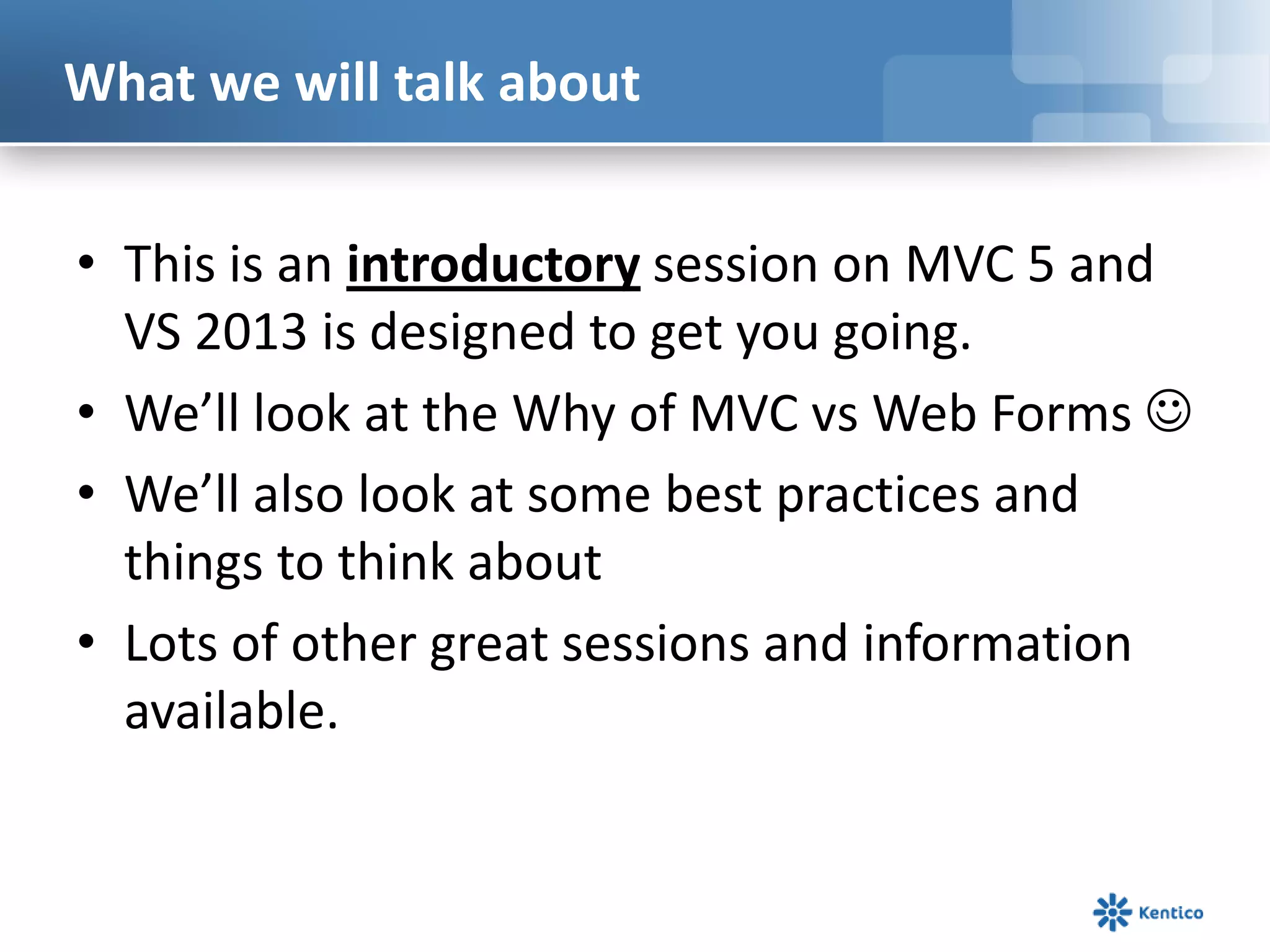 What we will talk about
• This is an introductory session on MVC 5 and
VS 2013 is designed to get you going.
• We’ll look at the Why of MVC vs Web Forms 
• We’ll also look at some best practices and
things to think about
• Lots of other great sessions and information
available.

 