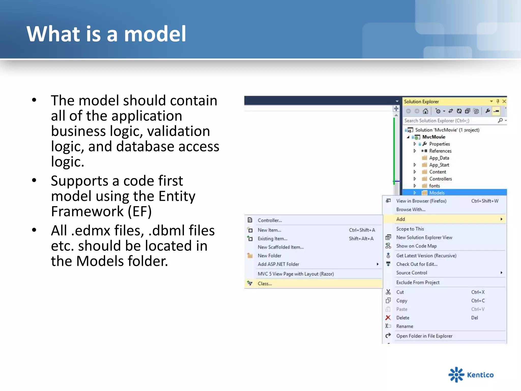 What is a model
• The model should contain
all of the application
business logic, validation
logic, and database access
logic.
• Supports a code first
model using the Entity
Framework (EF)
• All .edmx files, .dbml files
etc. should be located in
the Models folder.

 