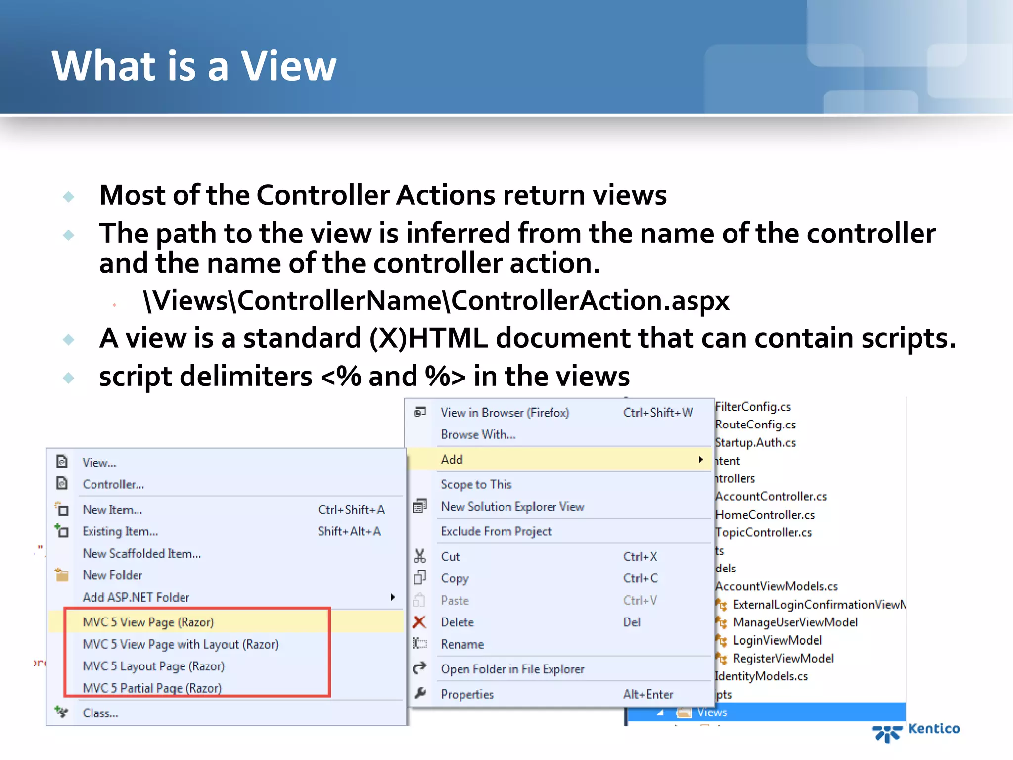 What is a View






Most of the Controller Actions return views
The path to the view is inferred from the name of the controller
and the name of the controller action.

ViewsControllerNameControllerAction.aspx
A view is a standard (X)HTML document that can contain scripts.
script delimiters <% and %> in the views

 