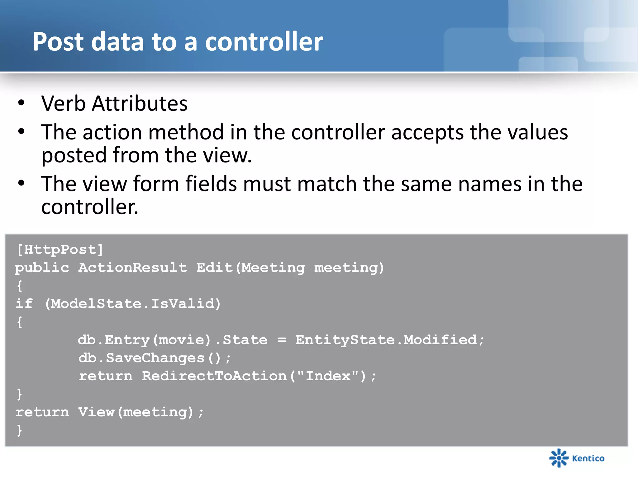 Post data to a controller
• Verb Attributes
• The action method in the controller accepts the values
posted from the view.
• The view form fields must match the same names in the
controller.
[HttpPost]
public ActionResult Edit(Meeting meeting)
{
if (ModelState.IsValid)
{
db.Entry(movie).State = EntityState.Modified;
db.SaveChanges();
return RedirectToAction("Index");
}
return View(meeting);
}

 