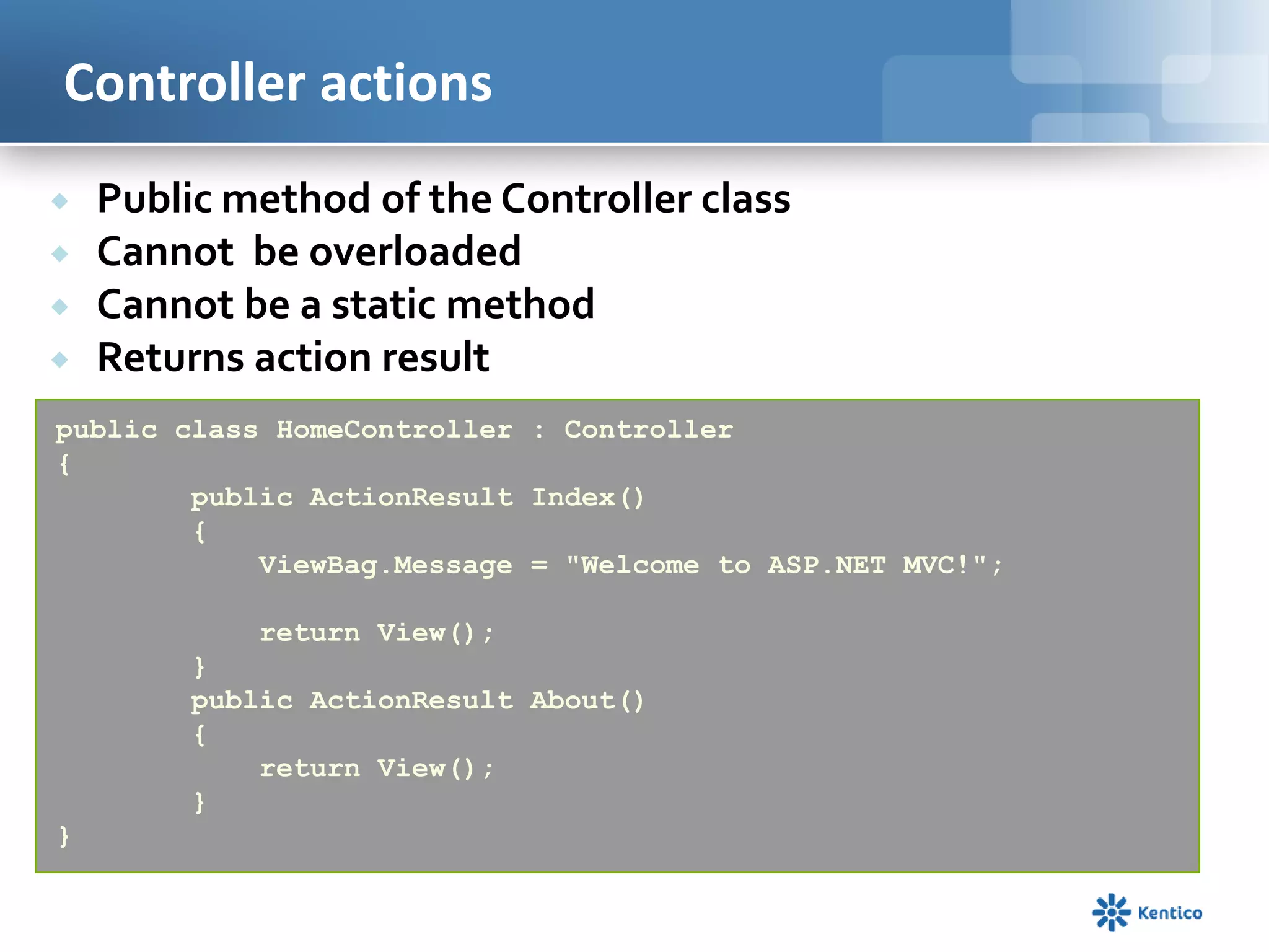 Controller actions





Public method of the Controller class
Cannot be overloaded
Cannot be a static method
Returns action result

public class HomeController : Controller
{
public ActionResult Index()
{
ViewBag.Message = "Welcome to ASP.NET MVC!";
return View();
}
public ActionResult About()
{
return View();
}
}

 