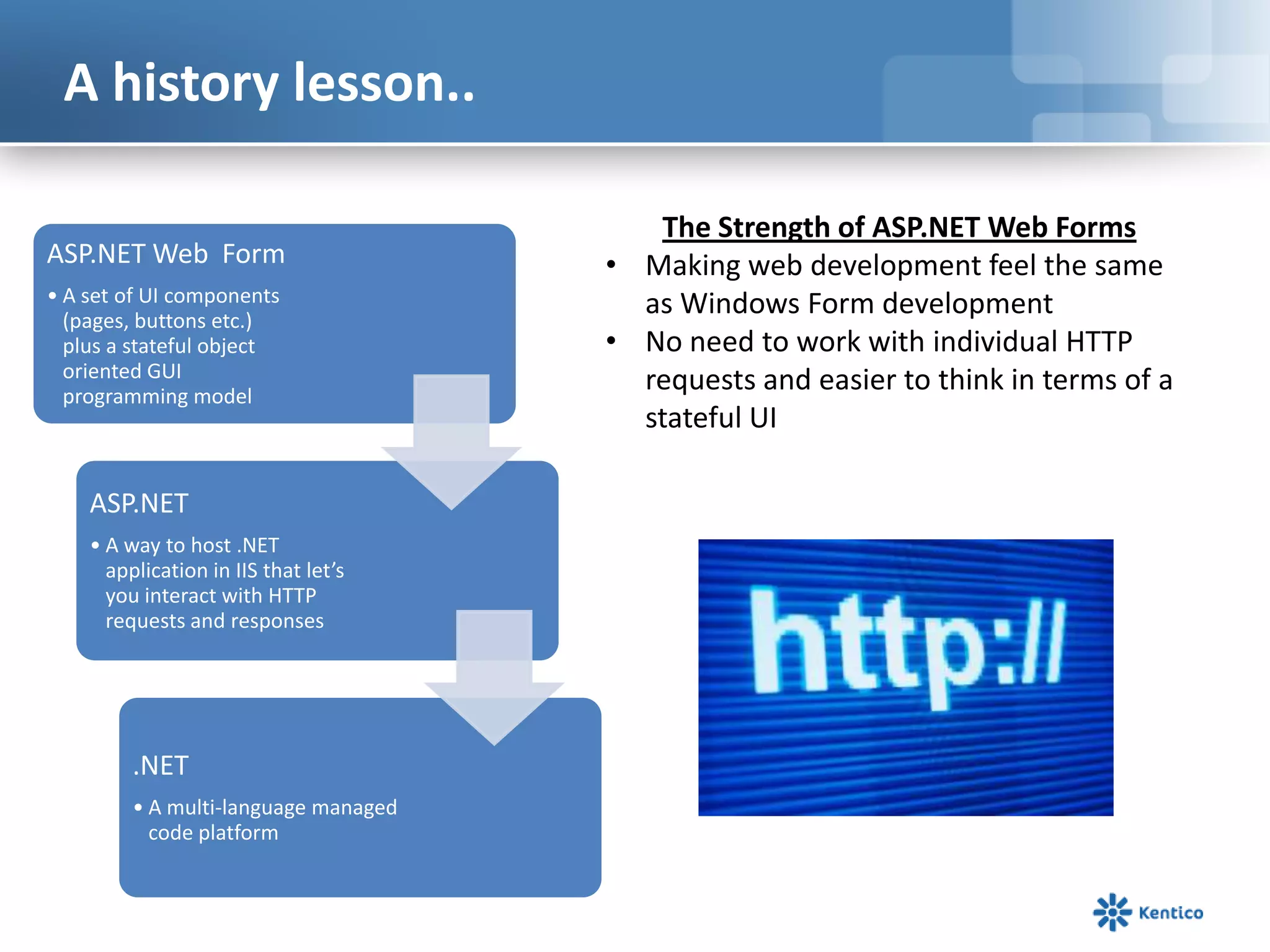 A history lesson..
ASP.NET Web Form
• A set of UI components
(pages, buttons etc.)
plus a stateful object
oriented GUI
programming model

ASP.NET
• A way to host .NET
application in IIS that let’s
you interact with HTTP
requests and responses

.NET
• A multi-language managed
code platform

The Strength of ASP.NET Web Forms
• Making web development feel the same
as Windows Form development
• No need to work with individual HTTP
requests and easier to think in terms of a
stateful UI

 