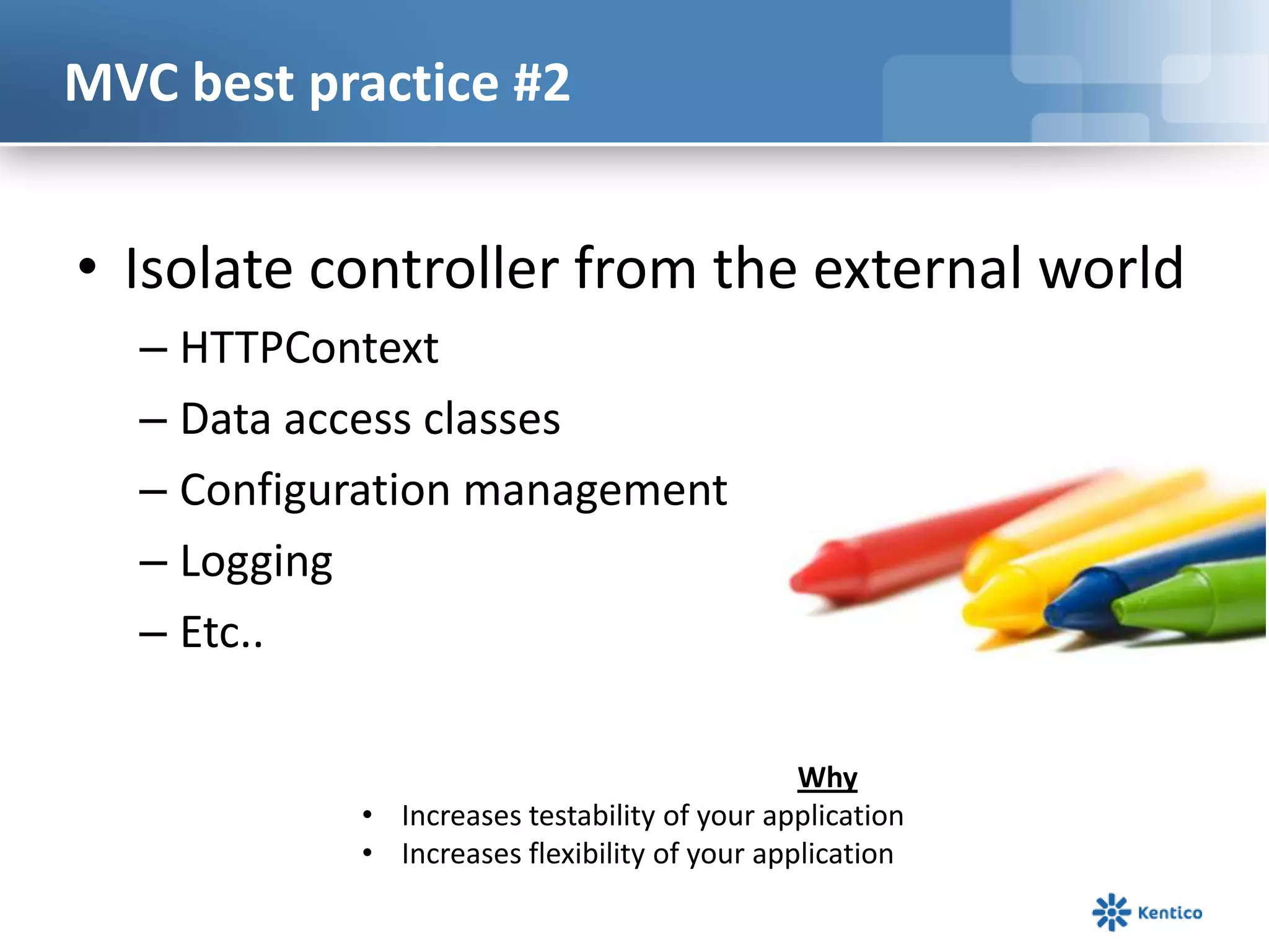 MVC best practice #2

• Isolate controller from the external world
– HTTPContext
– Data access classes
– Configuration management
– Logging
– Etc..
Why
• Increases testability of your application
• Increases flexibility of your application

 