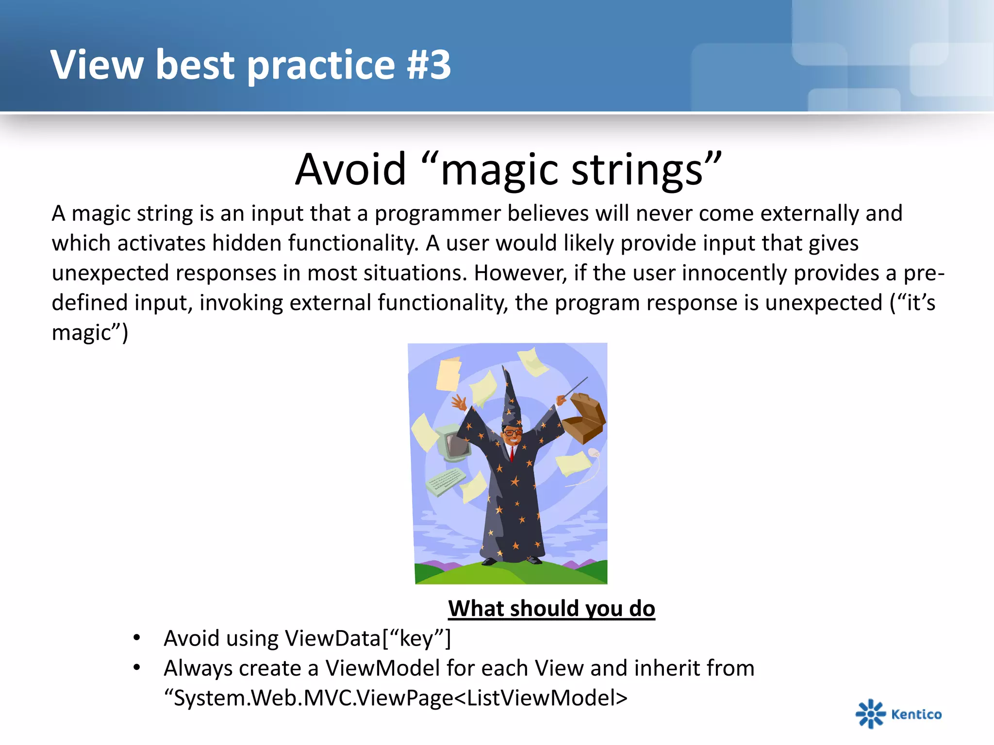 View best practice #3

Avoid “magic strings”
A magic string is an input that a programmer believes will never come externally and
which activates hidden functionality. A user would likely provide input that gives
unexpected responses in most situations. However, if the user innocently provides a predefined input, invoking external functionality, the program response is unexpected (“it’s
magic”)

What should you do
• Avoid using ViewData*“key”+
• Always create a ViewModel for each View and inherit from
“System.Web.MVC.ViewPage<ListViewModel>

 
