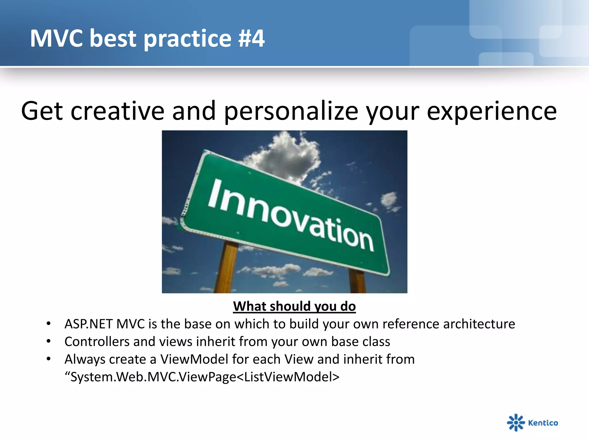 MVC best practice #4

Get creative and personalize your experience

What should you do
• ASP.NET MVC is the base on which to build your own reference architecture
• Controllers and views inherit from your own base class
• Always create a ViewModel for each View and inherit from
“System.Web.MVC.ViewPage<ListViewModel>

 