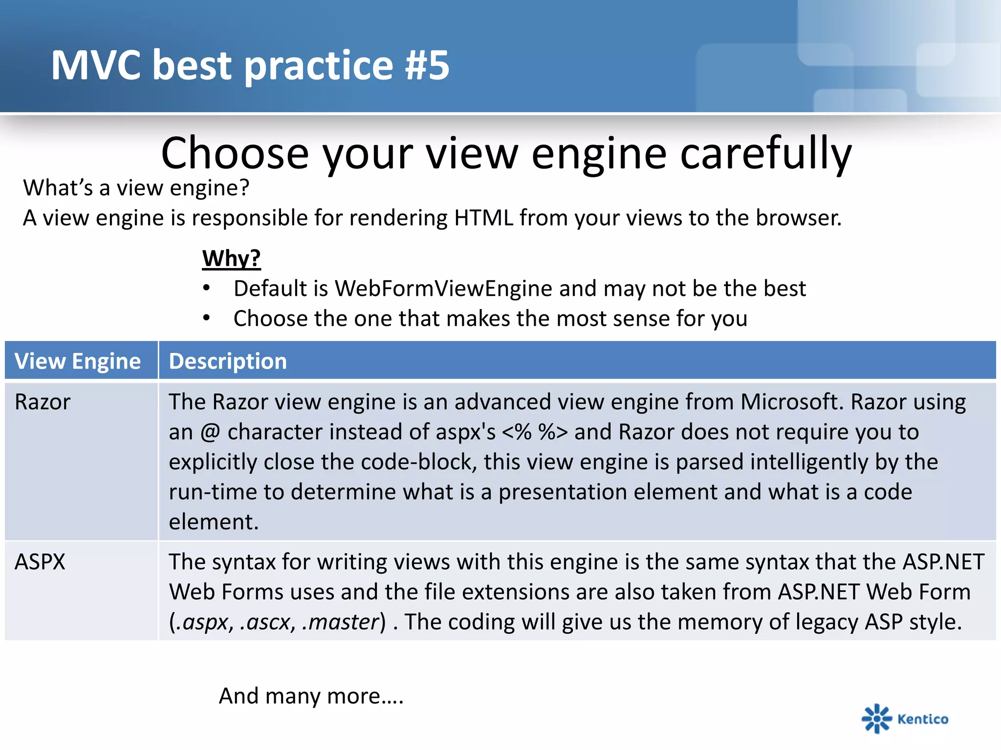 MVC best practice #5

Choose your view engine carefully

What’s a view engine?
A view engine is responsible for rendering HTML from your views to the browser.
Why?
• Default is WebFormViewEngine and may not be the best
• Choose the one that makes the most sense for you

View Engine

Description

Razor

The Razor view engine is an advanced view engine from Microsoft. Razor using
an @ character instead of aspx's <% %> and Razor does not require you to
explicitly close the code-block, this view engine is parsed intelligently by the
run-time to determine what is a presentation element and what is a code
element.

ASPX

The syntax for writing views with this engine is the same syntax that the ASP.NET
Web Forms uses and the file extensions are also taken from ASP.NET Web Form
(.aspx, .ascx, .master) . The coding will give us the memory of legacy ASP style.
And many more….

 