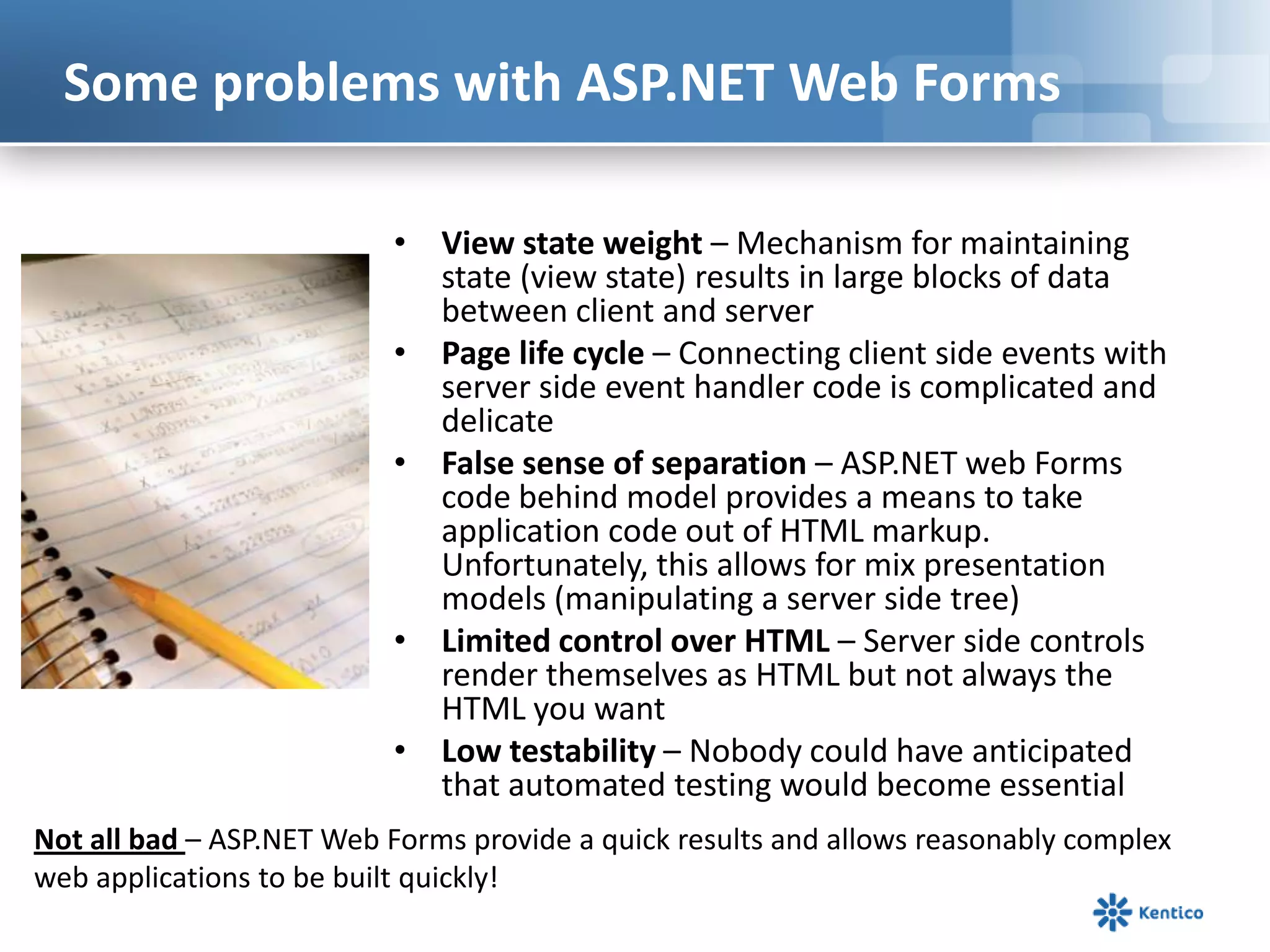 Some problems with ASP.NET Web Forms
• View state weight – Mechanism for maintaining
state (view state) results in large blocks of data
between client and server
• Page life cycle – Connecting client side events with
server side event handler code is complicated and
delicate
• False sense of separation – ASP.NET web Forms
code behind model provides a means to take
application code out of HTML markup.
Unfortunately, this allows for mix presentation
models (manipulating a server side tree)
• Limited control over HTML – Server side controls
render themselves as HTML but not always the
HTML you want
• Low testability – Nobody could have anticipated
that automated testing would become essential
Not all bad – ASP.NET Web Forms provide a quick results and allows reasonably complex
web applications to be built quickly!

 