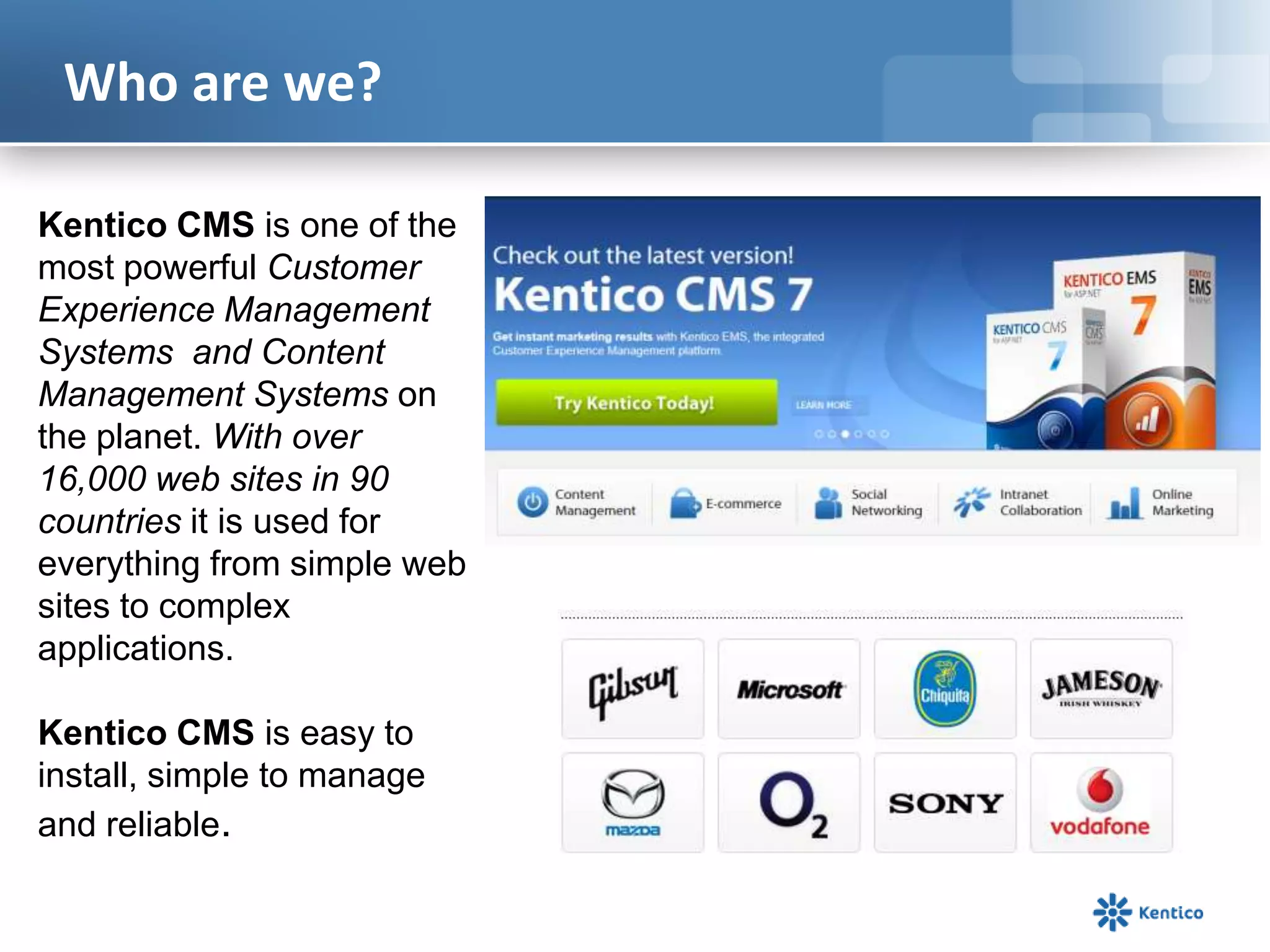 Who are we?
Kentico CMS is one of the
most powerful Customer
Experience Management
Systems and Content
Management Systems on
the planet. With over
16,000 web sites in 90
countries it is used for
everything from simple web
sites to complex
applications.
Kentico CMS is easy to
install, simple to manage
and reliable.

 