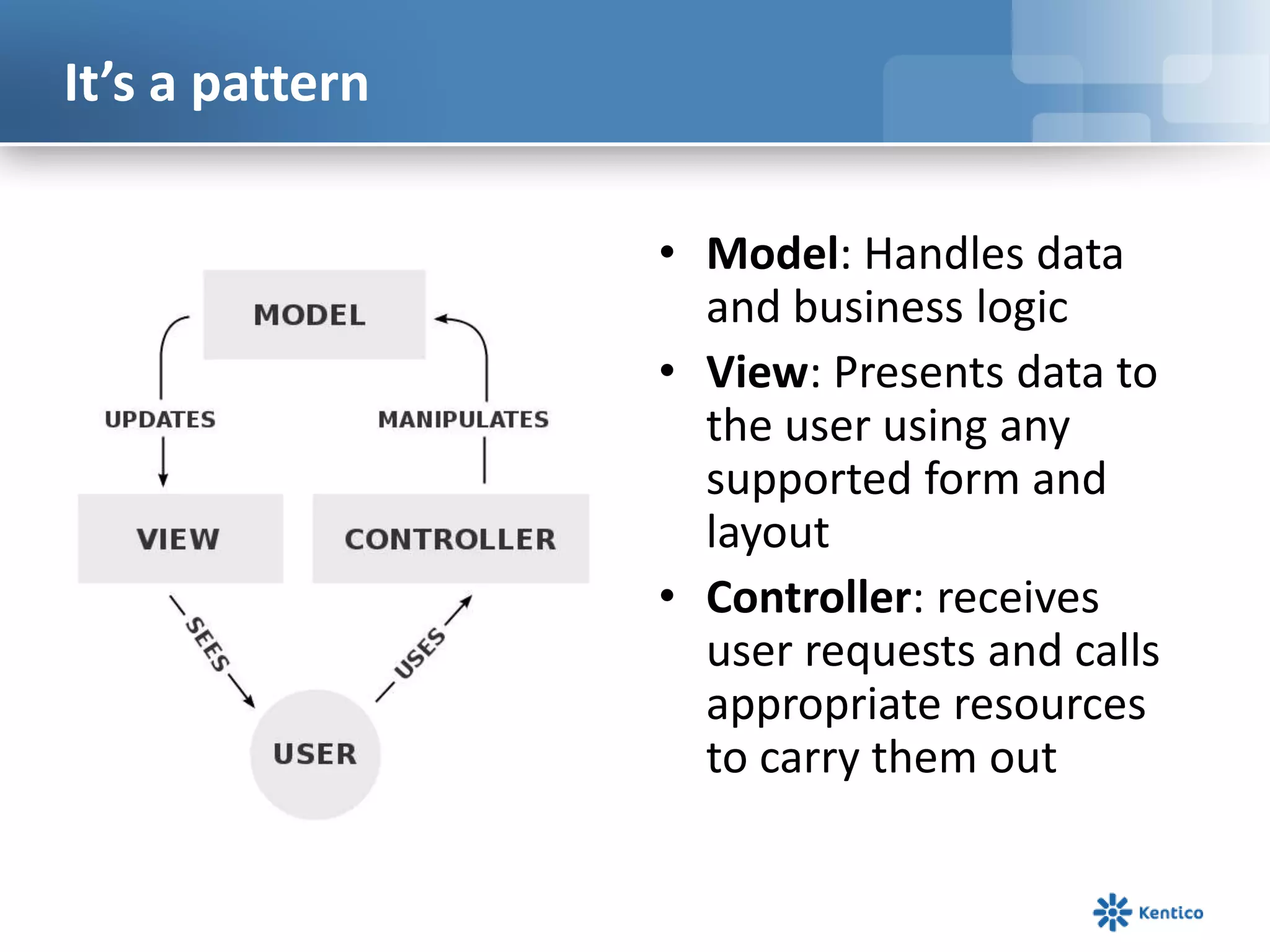 It’s a pattern
• Model: Handles data
and business logic
• View: Presents data to
the user using any
supported form and
layout
• Controller: receives
user requests and calls
appropriate resources
to carry them out

 