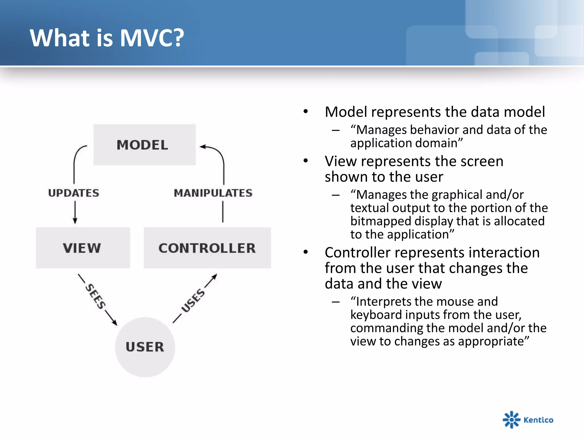 What is MVC?
• Model represents the data model
– “Manages behavior and data of the
application domain”

• View represents the screen
shown to the user
– “Manages the graphical and/or
textual output to the portion of the
bitmapped display that is allocated
to the application”

• Controller represents interaction
from the user that changes the
data and the view
– “Interprets the mouse and
keyboard inputs from the user,
commanding the model and/or the
view to changes as appropriate”

 