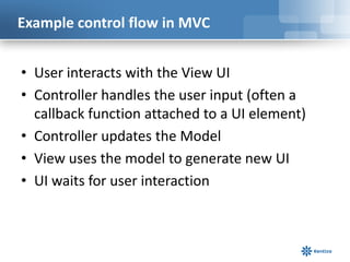 Example control flow in MVC
• User interacts with the View UI
• Controller handles the user input (often a
callback function attached to a UI element)
• Controller updates the Model
• View uses the model to generate new UI
• UI waits for user interaction

 