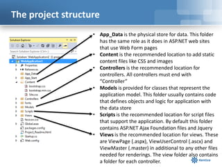 The project structure
• App_Data is the physical store for data. This folder
has the same role as it does in ASP.NET web sites
that use Web Form pages
• Content is the recommended location to add static
content files like CSS and images
• Controllers is the recommended location for
controllers. All controllers must end with
“Controller”
• Models is provided for classes that represent the
application model. This folder usually contains code
that defines objects and logic for application with
the data store
• Scripts is the recommended location for script files
that support the application. By default this folder
contains ASP.NET Ajax Foundation files and Jquery
• Views is the recommended location for views. These
are ViewPage (.aspx), ViewUserControl (.ascx) and
ViewMaster (.master) in additional to any other files
needed for renderings. The view folder also contains
a folder for each controller.

 