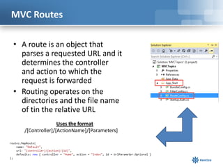 MVC Routes
• A route is an object that
parses a requested URL and it
determines the controller
and action to which the
request is forwarded
• Routing operates on the
directories and the file name
of tin the relative URL
Uses the format
/[Controller]/[ActionName]/[Parameters]

 