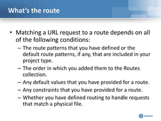 What’s the route
• Matching a URL request to a route depends on all
of the following conditions:
– The route patterns that you have defined or the
default route patterns, if any, that are included in your
project type.
– The order in which you added them to the Routes
collection.
– Any default values that you have provided for a route.
– Any constraints that you have provided for a route.
– Whether you have defined routing to handle requests
that match a physical file.

 