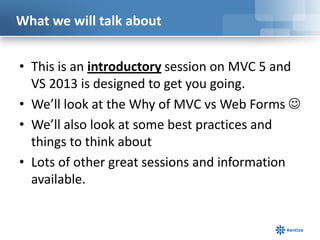 What we will talk about
• This is an introductory session on MVC 5 and
VS 2013 is designed to get you going.
• We’ll look at the Why of MVC vs Web Forms 
• We’ll also look at some best practices and
things to think about
• Lots of other great sessions and information
available.

 