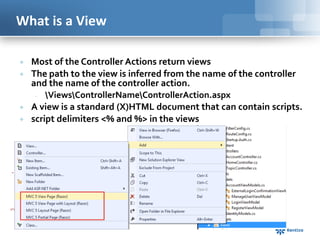 What is a View






Most of the Controller Actions return views
The path to the view is inferred from the name of the controller
and the name of the controller action.

ViewsControllerNameControllerAction.aspx
A view is a standard (X)HTML document that can contain scripts.
script delimiters <% and %> in the views

 