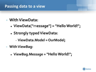 Passing data to a view


With ViewData:


ViewData["message"] = "Hello World!";



Strongly typed ViewData:
ViewData.Model = OurModel;



With ViewBag:


ViewBag.Message = "Hello World!";

 
