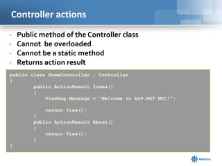 Controller actions





Public method of the Controller class
Cannot be overloaded
Cannot be a static method
Returns action result

public class HomeController : Controller
{
public ActionResult Index()
{
ViewBag.Message = "Welcome to ASP.NET MVC!";
return View();
}
public ActionResult About()
{
return View();
}
}

 