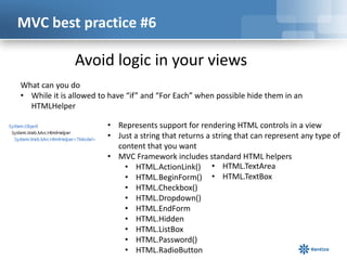 MVC best practice #6

Avoid logic in your views
What can you do
• While it is allowed to have “if” and “For Each” when possible hide them in an
HTMLHelper
• Represents support for rendering HTML controls in a view
• Just a string that returns a string that can represent any type of
content that you want
• MVC Framework includes standard HTML helpers
• HTML.ActionLink() • HTML.TextArea
• HTML.BeginForm() • HTML.TextBox
• HTML.Checkbox()
• HTML.Dropdown()
• HTML.EndForm
• HTML.Hidden
• HTML.ListBox
• HTML.Password()
• HTML.RadioButton

 