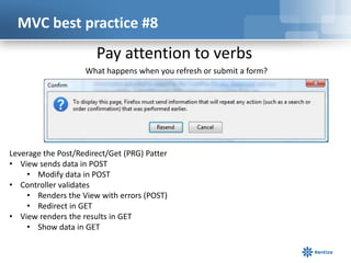 MVC best practice #8

Pay attention to verbs
What happens when you refresh or submit a form?

Leverage the Post/Redirect/Get (PRG) Patter
• View sends data in POST
• Modify data in POST
• Controller validates
• Renders the View with errors (POST)
• Redirect in GET
• View renders the results in GET
• Show data in GET

 