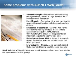 Some problems with ASP.NET Web Forms
• View state weight – Mechanism for maintaining
state (view state) results in large blocks of data
between client and server
• Page life cycle – Connecting client side events with
server side event handler code is complicated and
delicate
• False sense of separation – ASP.NET web Forms
code behind model provides a means to take
application code out of HTML markup.
Unfortunately, this allows for mix presentation
models (manipulating a server side tree)
• Limited control over HTML – Server side controls
render themselves as HTML but not always the
HTML you want
• Low testability – Nobody could have anticipated
that automated testing would become essential
Not all bad – ASP.NET Web Forms provide a quick results and allows reasonably complex
web applications to be built quickly!

 