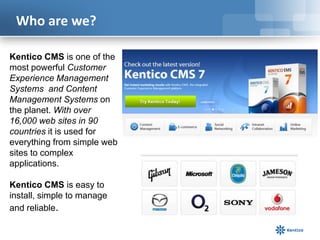 Who are we?
Kentico CMS is one of the
most powerful Customer
Experience Management
Systems and Content
Management Systems on
the planet. With over
16,000 web sites in 90
countries it is used for
everything from simple web
sites to complex
applications.
Kentico CMS is easy to
install, simple to manage
and reliable.

 