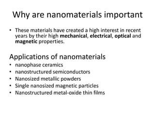 Why are nanomaterials important
• These materials have created a high interest in recent
years by their high mechanical, electrical, optical and
magnetic properties.
Applications of nanomaterials
• nanophase ceramics
• nanostructured semiconductors
• Nanosized metallic powders
• Single nanosized magnetic particles
• Nanostructured metal-oxide thin films
 